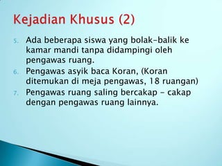 5.   Ada beberapa siswa yang bolak-balik ke
     kamar mandi tanpa didampingi oleh
     pengawas ruang.
6.   Pengawas asyik baca Koran, (Koran
     ditemukan di meja pengawas, 18 ruangan)
7.   Pengawas ruang saling bercakap - cakap
     dengan pengawas ruang lainnya.
 