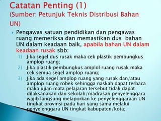    Pengawas satuan pendidikan dan pengawas
    ruang memeriksa dan memastikan dus bahan
    UN dalam keadaan baik, apabila bahan UN dalam
    keadaan rusak sbb:
    1) Jika segel dus rusak maka cek plastik pembungkus
       amplop ruang;
    2) Jika plastik pembungkus amplol ruang rusak maka
       cek semua segel amplop ruang;
    3) Jika ada segel amplop ruang yang rusak dan/atau
       amplop ruang robek sehingga naskah dapat terbaca
       maka ujian mata pelajaran tersebut tidak dapat
       dilaksanakan dan sekolah/madrasah penyelenggara
       wajib langsung melaporkan ke penyelenggaraan UN
       tingkat provinsi pada hari yang sama melalui
       penyelenggara UN tingkat kabupaten/kota;
 