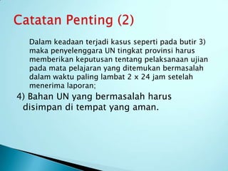 Dalam keadaan terjadi kasus seperti pada butir 3)
  maka penyelenggara UN tingkat provinsi harus
  memberikan keputusan tentang pelaksanaan ujian
  pada mata pelajaran yang ditemukan bermasalah
  dalam waktu paling lambat 2 x 24 jam setelah
  menerima laporan;
4) Bahan UN yang bermasalah harus
 disimpan di tempat yang aman.
 