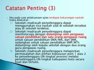    Jika pada saat pelaksanaan ujian terdapat kekurangan naskah
    maka dilakukan :
    1) Sekolah/madrasah penyelenggara dapat
       menggunakan sisa naskah soal di sekolah tersebut
       atau di sekolah terdekat.
    2) Sekolah/madrasah penyelenggara dapat
       memfotocopy dengan didampingi oleh pengawas
       satuan pendidikan dan satu orang pengawas ruang
       untuk satuan pendidikan SMA/MA, dan SMK,
       sedangkan untuk satuan pendidikan SMP/MTs
       didampingi oleh kepala sekolah dengan dua orang
       guru pengawas ruang.
    3) Sekolah/madrasah penyelenggara melaporkan
       permasalahan dan pilihan keputusan poin 1 atau 2
       ke penyelenggara UN tingkat provinsi melalui
       penyelenggara UN tingkat kabupaten/kota secara
       lisan dan tertulis.
 