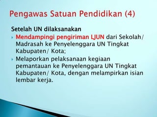 Setelah UN dilaksanakan
 Mendampingi pengiriman LJUN dari Sekolah/
  Madrasah ke Penyelenggara UN Tingkat
  Kabupaten/ Kota;
 Melaporkan pelaksanaan kegiaan
  pemantauan ke Penyelenggara UN Tingkat
  Kabupaten/ Kota, dengan melampirkan isian
  lembar kerja.
 