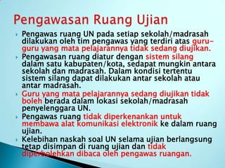    Pengawas ruang UN pada setiap sekolah/madrasah
    dilakukan oleh tim pengawas yang terdiri atas guru-
    guru yang mata pelajarannya tidak sedang diujikan.
   Pengawasan ruang diatur dengan sistem silang
    dalam satu kabupaten/kota, sedapat mungkin antara
    sekolah dan madrasah. Dalam kondisi tertentu
    sistem silang dapat dilakukan antar sekolah atau
    antar madrasah.
   Guru yang mata pelajarannya sedang diujikan tidak
    boleh berada dalam lokasi sekolah/madrasah
    penyelenggara UN.
   Pengawas ruang tidak diperkenankan untuk
    membawa alat komunikasi elektronik ke dalam ruang
    ujian.
   Kelebihan naskah soal UN selama ujian berlangsung
    tetap disimpan di ruang ujian dan tidak
    diperbolehkan dibaca oleh pengawas ruangan.
 