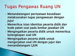    Menandatangani pernyataan kesediaan
    melaksanakan tugas pengawasan dengan
    jujur
   Memeriksa isian identitas peserta didik dan
    kode paket soal pada lembar jawaban UN
   Mengingatkan peserta didik untuk memeriksa
    kelengkapan soal UN
   Mengingatkan peserta didik untuk
    mengerjakan soal UN dengan jujur dan
    menandatangani LJUN
 