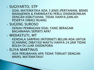    SUGIYARTO, STP
    ◦ SOAL MATEMATIKA ADA 3 JENIS (PERTANIAN, BISNIS
      MANAJEMEN & PARIWISATA) PERLU DISINKRONKAN
      DENGAN KEBUTUHAN. TIDAK HANYA JUMLAH
      PESERTA DIBAGI RUANG
   SUGENG SUROSO
    ◦ DENAH PEMBAGIAN SOAL YANG BERAGAM
      BAGAIMANA/SEPERTI APA?
   WIDIASTUTI, MT
    ◦ KENDALA SARPRAS (INTERNET) BELUM ADA UNTUK
      SCANNING DIBATASI WAKTU HANYA 24 JAM TIDAK
      BOLEH DI LUAR DISDIKPORA
   ELIYA MARTINUS
    ◦ ADA PERUBAHAN APA TIDAK TERKAIT DENGAN
      MAPEL MATEMATIKA?
 