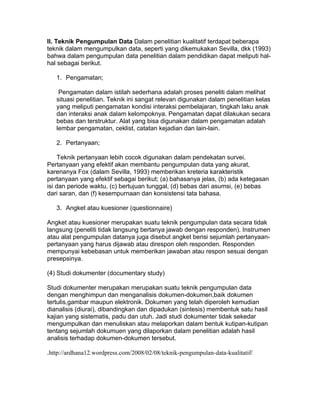 II. Teknik Pengumpulan Data Dalam penelitian kualitatif terdapat beberapa
teknik dalam mengumpulkan data, seperti yang dikemukakan Sevilla, dkk (1993)
bahwa dalam pengumpulan data penelitian dalam pendidikan dapat meliputi hal-
hal sebagai berikut.

   1. Pengamatan;

    Pengamatan dalam istilah sederhana adalah proses peneliti dalam melihat
   situasi penelitian. Teknik ini sangat relevan digunakan dalam penelitian kelas
   yang meliputi pengamatan kondisi interaksi pembelajaran, tingkah laku anak
   dan interaksi anak dalam kelompoknya. Pengamatan dapat dilakukan secara
   bebas dan terstruktur. Alat yang bisa digunakan dalam pengamatan adalah
   lembar pengamatan, ceklist, catatan kejadian dan lain-lain.

   2. Pertanyaan;

     Teknik pertanyaan lebih cocok digunakan dalam pendekatan survei.
Pertanyaan yang efektif akan membantu pengumpulan data yang akurat,
karenanya Fox (dalam Sevilla, 1993) memberikan kreteria karakteristik
pertanyaan yang efektif sebagai berikut; (a) bahasanya jelas, (b) ada ketegasan
isi dan periode waktu, (c) bertujuan tunggal, (d) bebas dari asumsi, (e) bebas
dari saran, dan (f) kesempurnaan dan konsistensi tata bahasa.

   3. Angket atau kuesioner (questionnaire)

Angket atau kuesioner merupakan suatu teknik pengumpulan data secara tidak
langsung (peneliti tidak langsung bertanya jawab dengan responden). Instrumen
atau alat pengumpulan datanya juga disebut angket berisi sejumlah pertanyaan-
pertanyaan yang harus dijawab atau direspon oleh responden. Responden
mempunyai kebebasan untuk memberikan jawaban atau respon sesuai dengan
presepsinya.

(4) Studi dokumenter (documentary study)

Studi dokumenter merupakan merupakan suatu teknik pengumpulan data
dengan menghimpun dan menganalisis dokumen-dokumen,baik dokumen
tertulis,gambar maupun elektronik. Dokumen yang telah diperoleh kemudian
dianalisis (diurai), dibandingkan dan dipadukan (sintesis) membentuk satu hasil
kajian yang sistematis, padu dan utuh. Jadi studi dokumenter tidak sekedar
mengumpulkan dan menuliskan atau melaporkan dalam bentuk kutipan-kutipan
tentang sejumlah dokumuen yang dilaporkan dalam penelitian adalah hasil
analisis terhadap dokumen-dokumen tersebut.

.http://ardhana12.wordpress.com/2008/02/08/teknik-pengumpulan-data-kualitatif/
 