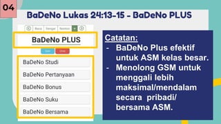 BaDeNo Lukas 24:13-15 - BaDeNo PLUS
04
Catatan:
- BaDeNo Plus efektif
untuk ASM kelas besar.
- Menolong GSM untuk
menggali lebih
maksimal/mendalam
secara pribadi/
bersama ASM.
 