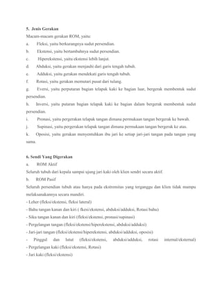 5. Jenis Gerakan
Macam-macam gerakan ROM, yaitu:
a. Fleksi, yaitu berkurangnya sudut persendian.
b. Ekstensi, yaitu bertambahnya sudut persendian.
c. Hiperekstensi, yaitu ekstensi lebih lanjut.
d. Abduksi, yaitu gerakan menjauhi dari garis tengah tubuh.
e. Adduksi, yaitu gerakan mendekati garis tengah tubuh.
f. Rotasi, yaitu gerakan memutari pusat dari tulang.
g. Eversi, yaitu perputaran bagian telapak kaki ke bagian luar, bergerak membentuk sudut
persendian.
h. Inversi, yaitu putaran bagian telapak kaki ke bagian dalam bergerak membentuk sudut
persendian.
i. Pronasi, yaitu pergerakan telapak tangan dimana permukaan tangan bergerak ke bawah.
j. Supinasi, yaitu pergerakan telapak tangan dimana permukaan tangan bergerak ke atas.
k. Oposisi, yaitu gerakan menyentuhkan ibu jari ke setiap jari-jari tangan pada tangan yang
sama.
6. Sendi Yang Digerakan
a. ROM Aktif
Seluruh tubuh dari kepala sampai ujung jari kaki oleh klien sendri secara aktif.
b. ROM Pasif
Seluruh persendian tubuh atau hanya pada ekstremitas yang terganggu dan klien tidak mampu
melaksanakannya secara mandiri.
- Leher (fleksi/ekstensi, fleksi lateral)
- Bahu tangan kanan dan kiri ( fkesi/ekstensi, abduksi/adduksi, Rotasi bahu)
- Siku tangan kanan dan kiri (fleksi/ekstensi, pronasi/supinasi)
- Pergelangan tangan (fleksi/ekstensi/hiperekstensi, abduksi/adduksi)
- Jari-jari tangan (fleksi/ekstensi/hiperekstensi, abduksi/adduksi, oposisi)
- Pinggul dan lutut (fleksi/ekstensi, abduksi/adduksi, rotasi internal/eksternal)
- Pergelangan kaki (fleksi/ekstensi, Rotasi)
- Jari kaki (fleksi/ekstensi)
 