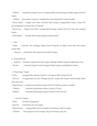 - Abduksi : menaikkan lengan ke posisi samping diatas kepala dengan telapak tangan jauh dari
kepala
- Adduksi : menurunkan lengan ke samping dan menyilang tubuh sejauh mungkin.
- Rotasi dalam : dengan siku fleksi, memutar bahu dengan menggerakkan lengan sampai ibu
jari menghadap ke dalam dan ke belakang
- Rotasi luar : dengan siku fleksi, menggerakkan lengan sampai ibu jari ke atas dan samping
kepala.
- Sirkumduksi : menggerakan lengan dengan gerakan penuh.
c. Siku
- Fleksi : menekuk siku sehingga lengan bawah bergerak ke depan sendi bahu dan tangan
sejajar bahu.
- Ekstensi : meluruskan siku dengan menurunkan lengan.
d. Lengan Bawah
- Supinasi : memutar lengan bawah dan tangan sehingga telapak tangan menghadap ke atas
- Pronasi : memutar lengan bawah sehingga telapak tangan menghadap ke bawah
e. Pergelangan Tangan
- Fleksi : menggerakkan telapak tangan ke sisi bagian dalam lengan bawah
- Ekstensi : menggerakkan jari-jari sehingga jari-jari, tangan dan lengan bawah berada dalam
arah yang sama
- Hiperekstensi : membawa permukaan tangan dorsal ke belakang sejauh .mungkin.
- Abduksi : menekuk pergelangan tangan miring ke ibu jari
- Adduksi : menekuk pergelangan tangan miring ke arah lima jari
f. Jari-Jari Tangan
- Fleksi : membuat genggaman
- Ekstensi : meluruskan jari-jari tangan
- Hiperekstensi : menggerakkan jari-jari tangan ke belakang sejauh mungkin
- Abduksi : meregangkan jari-jari tangan yang satu dengan yang lain
 