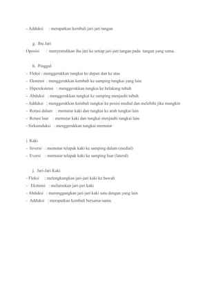 - Adduksi : merapatkan kembali jari-jari tangan
g. Ibu Jari
Oposisi : menyentuhkan ibu jari ke setiap jari-jari tangan pada tangan yang sama.
h. Pinggul
- Fleksi : menggerakkan tungkai ke depan dan ke atas
- Ekstensi : menggerakkan kembali ke samping tungkai yang lain
- Hiperekstensi : menggerakkan tungkai ke belakang tubuh
- Abduksi : menggerakkan tungkai ke samping menjauhi tubuh
- Adduksi : menggerakkan kembali tungkai ke posisi medial dan melebihi jika mungkin
- Rotasi dalam : memutar kaki dan tungkai ke arah tungkai lain
- Rotasi luar : memutar kaki dan tungkai menjauhi tungkai lain
- Sirkumduksi : menggerakkan tungkai memutar
i. Kaki
- Inversi : memutar telapak kaki ke samping dalam (medial)
- Eversi : memutar telapak kaki ke samping luar (lateral)
j. Jari-Jari Kaki
- Fleksi : melengkungkan jari-jari kaki ke bawah
- Ekstensi : meluruskan jari-jari kaki
- Abduksi : merenggangkan jari-jari kaki satu dengan yang lain
- Adduksi : merapatkan kembali bersama-sama.
 