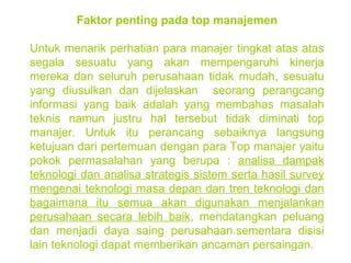 Faktor penting pada top manajemen Untuk menarik perhatian para manajer tingkat atas atas segala sesuatu yang akan mempengaruhi kinerja mereka dan seluruh perusahaan tidak mudah, sesuatu yang diusulkan dan dijelaskan  seorang perangcang informasi yang baik adalah yang membahas masalah teknis namun justru hal tersebut tidak diminati top manajer. Untuk itu perancang sebaiknya langsung ketujuan dari pertemuan dengan para Top manajer yaitu pokok permasalahan yang berupa :  analisa dampak teknologi dan analisa strategis sistem serta hasil survey mengenai teknologi masa depan dan tren teknologi dan bagaimana itu semua akan digunakan menjalankan perusahaan secara lebih baik , mendatangkan peluang dan menjadi daya saing perusahaan.sementara disisi lain teknologi dapat memberikan ancaman persaingan. 