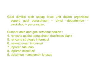 Goal dimiliki oleh setiap level unit dalam organisasi seperti goal perusahaan – divisi –departemen – workshop – perorangan. Sumber data dari goal tersebut adalah :  rencana usaha perusahaan (business plan) rencana strategis informasi perencanaan informasi laporan tahunan laporan eksekutif dokumen manajemen khusus 