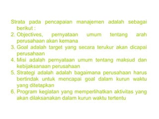 Strata pada pencapaian manajemen adalah sebagai berikut : Objectives, pernyataan umum tentang arah perusahaan akan kemana Goal adalah target yang secara terukur akan dicapai perusahaan Misi adalah pernyataan umum tentang maksud dan kebijaksanaan perusahaan Strategi adalah adalah bagaimana perusahaan harus bertindak untuk mencapai goal dalam kurun waktu yang ditetapkan Program kegiatan yang memperlihatkan aktivitas yang akan dilaksanakan dalam kurun waktu tertentu 