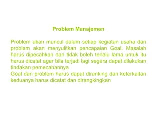 Problem Manajemen Problem akan muncul dalam setiap kegiatan usaha dan problem akan menyulitkan pencapaian Goal. Masalah harus dipecahkan dan tidak boleh terlalu lama untuk itu harus dicatat agar bila terjadi lagi segera dapat dilakukan tindakan pemecahannya Goal dan problem harus dapat diranking dan keterkaitan keduanya harus dicatat dan dirangkingkan   