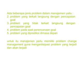 Ada beberapa jenis problem dalam manajemen yaitu : problem yang terkait langsung dengan pencapaian goal problem yang tidak terkait langsung dengan pencapaian goal problem pada saat perencanaan goal problem yang diprediksi dimasa depan untuk itu manajemen perlu memiliki problem change management guna mengantisipasi problem yang terjadi dan akan terjadi 