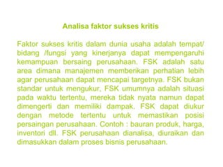 Analisa faktor sukses kritis Faktor sukses kritis dalam dunia usaha adalah tempat/ bidang /fungsi yang kinerjanya dapat mempengaruhi kemampuan bersaing perusahaan. FSK adalah satu area dimana manajemen memberikan perhatian lebih agar perusahaan dapat mencapai targetnya. FSK bukan standar untuk mengukur, FSK umumnya adalah situasi pada waktu tertentu, mereka tidak nyata namun dapat dimengerti dan memiliki dampak. FSK dapat diukur dengan metode tertentu untuk memastikan posisi persaingan perusahaan. Contoh : bauran produk, harga, inventori dll. FSK perusahaan dianalisa, diuraikan dan dimasukkan dalam proses bisnis perusahaan. 