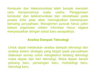 Komputer dan telekomunikasi lebih banyak merubah cara beroperasinya suatu usaha. Penggunaan komputer dan telekomunikasi dan otomatisasi pada proses kritis jelas akan meningkatkan kemampuan bersaing perusahaan. Manajemen puncak harus yakin bahwa organisasi sistem informasi harus segera menyesuaikan dengan solusi baru secepatnya. Analisa Dampak Teknologi Untuk dapat melakukan analisa dampak teknologi dan analisa sistem strategis yang terjadi pada perusahaan dilakukan survey untuk mengetahui tentang teknologi masa depan dan tren teknologi. Masa depan berarti peluang baru, persaingan baru, metodologi baru, teknologi baru.  