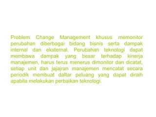 Problem Change Management khusus memonitor perubahan diberbagai bidang bisnis serta dampak internal dan eksternal. Perubahan teknologi dapat membawa dampak yang besar terhadap kinerja manajemen, harus terus menerus dimonitor dan dicatat, setiap unit dan jajajran manajemen mencatat secara periodik membuat daftar peluang yang dapat diraih apabila melakukan perbaikan teknologi. 
