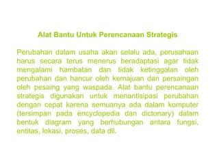 Alat Bantu Untuk Perencanaan Strategis Perubahan dalam usaha akan selalu ada, perusahaan harus secara terus menerus beradaptasi agar tidak mengalami hambatan dan tidak ketinggalan oleh perubahan dan hancur oleh kemajuan dan persaingan oleh pesaing yang waspada. Alat bantu perencanaan strategis digunakan untuk menantisipasi perubahan dengan cepat karena semuanya ada dalam komputer (tersimpan pada encyclopedia dan dictonary) dalam bentuk diagram yang berhubungan antara fungsi, entitas, lokasi, proses, data dll. 