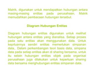 Matrik, digunakan untuk mendapatkan hubungan antara masing-masing entitas pada perusahaan. Matrik memudahkan pembacaan hubungan tersebut. Diagram Hubungan Entitas Diagram hubungan entitas digunakan untuk melihat hubungan antara entitas yang dianalisa. Setiap proses pada satu entitas akan menggunakan data. Untuk keprluannya sendiri entitas memerlukan simpanan data,. Dalam perkembangan teori basis data, simpana data pada setiap entitas akan di sharing bersama, untuk itu selain hubungan entitas objek pada organisai perusahaan juga dilakukan untuk keperluan sharing data bersama menghubungan entitas simpanan data. 