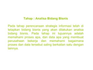 Tahap : Analisa Bidang Bisnis Pada tahap perencanaan strategis informasi telah di tetapkan bidang bisnis yang akan dilakukan analisa bidang bisnis. Pada tahap ini tujuannya adalah memahami proses apa, dan data apa yang membuat perusahaan bekerja dan memahami bagaimana proses dan data tersebut saling berkaitan satu dengan lainnya. 