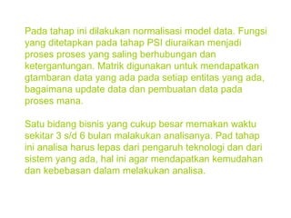 Pada tahap ini dilakukan normalisasi model data. Fungsi yang ditetapkan pada tahap PSI diuraikan menjadi proses proses yang saling berhubungan dan ketergantungan. Matrik digunakan untuk mendapatkan gtambaran data yang ada pada setiap entitas yang ada, bagaimana update data dan pembuatan data pada proses mana. Satu bidang bisnis yang cukup besar memakan waktu sekitar 3 s/d 6 bulan malakukan analisanya. Pad tahap ini analisa harus lepas dari pengaruh teknologi dan dari sistem yang ada, hal ini agar mendapatkan kemudahan dan kebebasan dalam melakukan analisa. 
