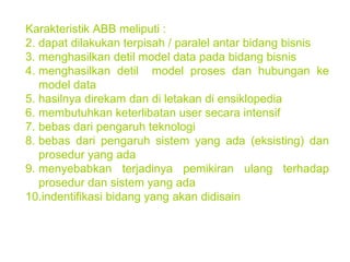 Karakteristik ABB meliputi : dapat dilakukan terpisah / paralel antar bidang bisnis menghasilkan detil model data pada bidang bisnis menghasilkan detil  model proses dan hubungan ke model data hasilnya direkam dan di letakan di ensiklopedia membutuhkan keterlibatan user secara intensif bebas dari pengaruh teknologi bebas dari pengaruh sistem yang ada (eksisting) dan prosedur yang ada menyebabkan terjadinya pemikiran ulang terhadap prosedur dan sistem yang ada indentifikasi bidang yang akan didisain 