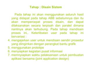 Tahap : Disain Sistem Pada tahap ini akan menggunakan seluruh hasil yang didapat pada tahap ABB sebelumnya dan itu akan mempercepat proses disain, dan dapat dilaksanakan secara terpisah dan paralel dimana nantinya akan terhubung. Pada tahap mendisain proses ini,. Keterlibatan user pada tahap ini bervariasi : mengajarkan user untuk mendisain sendiri prosedur yang diinginkan dengan perangkat bantu grafik menggunakan prototipe menyiapkan kegiatan pusat informasi memnyiapkan waktu pelaksanaan untuk pembuatan aplikasi bersama (joint application design) 