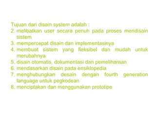 Tujuan dari disain system adalah : melibatkan user secara penuh pada proses mendisain sistem mempercepat disain dan implementasinya membuat sistem yang fleksibel dan mudah untuk merubahnya disain otomatis, dokumentasi dan pemeliharaan mendasarkan disain pada ensiklopedia menghubungkan desain dengan fourth generation language untuk pegkodean menciptakan dan menggunakan prototipe 
