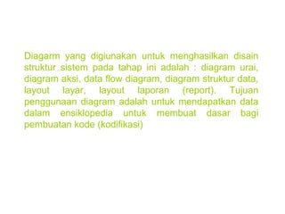 Diagarm yang digiunakan untuk menghasilkan disain struktur sistem pada tahap ini adalah : diagram urai, diagram aksi, data flow diagram, diagram struktur data, layout layar, layout laporan (report). Tujuan penggunaan diagram adalah untuk mendapatkan data dalam ensiklopedia untuk membuat dasar bagi pembuatan kode (kodifikasi) 