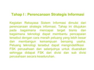 Tahap I : Perencanaan Strategis Informasi Kegiatan Rekayasa Sistem Informasi dimulai dari perencanaan strategis informasi. Tahap ini ditujukan pada bagaimana mencapai target bisnis dan bagaimana teknologi dapat membantu pencapaian tersebut dengan cara meraih peluang yang lebih besar dan membangun kemampuan bersaing usaha. Peluang teknologi tersebut dapat mengindetifikasi  FSK perusahaan dan selanjutnya untuk diuaraikan sehingga didapat FSK dari divisi dan sub divisi perusahaan secara keseluruhan. 