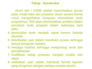 Tahap : Konstruksi Kunci dari I CASE adalah memnfaatkan aturan pada model data dan prosedur disain secara formal untuk mengarhakan komputer menuliskan kode programnya. RSI akan memecahkan problem dalam penulisan kode program dalam beberapa cara yaitu : pembuatan kode menjadi cepat karena bekerja otomatis keterlibatan user dalam mendisain proses sehingga sesuai keinginan mereka menjaga kualitas sehingga mengurangi revisi dan pemeliharaan modifikasi setiap prosedur menjadi mudah dan cepat  melibakan user dalam membuat format laporan yang diinginkan dengan bahasa mereka sendiri 