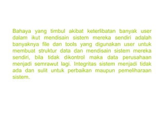 Bahaya yang timbul akibat keterlibatan banyak user dalam ikut mendisain sistem mereka sendiri adalah banyaknya file dan tools yang digunakan user untuk membuat struktur data dan mendisain sistem mereka sendiri, bila tidak dikontrol maka data perusahaan menjadi semrawut lagi. Integritas sistem menjadi tidak ada dan sulit untuk perbaikan maupun pemeliharaan sistem. 