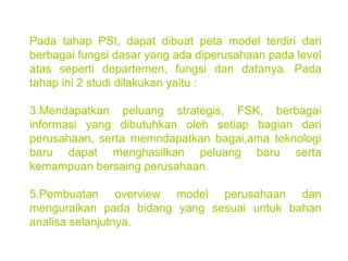 Pada tahap PSI, dapat dibuat peta model terdiri dari berbagai fungsi dasar yang ada diperusahaan pada level atas seperti departemen, fungsi dan datanya. Pada tahap ini 2 studi dilakukan yaitu : Mendapatkan peluang strategis, FSK, berbagai informasi yang dibutuhkan oleh setiap bagian dari perusahaan, serta memndapatkan bagai,ama teknologi baru dapat menghasilkan peluang baru serta kemampuan bersaing perusahaan. Pembuatan overview model perusahaan dan menguraikan pada bidang yang sesuai untuk bahan analisa selanjutnya. 