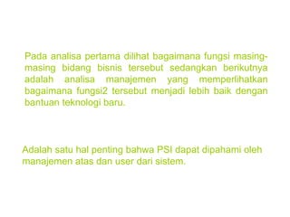 Pada analisa pertama dilihat bagaimana fungsi masing-masing bidang bisnis tersebut sedangkan berikutnya adalah analisa manajemen yang memperlihatkan bagaimana fungsi2 tersebut menjadi lebih baik dengan bantuan teknologi baru. Adalah satu hal penting bahwa PSI dapat dipahami oleh manajemen atas dan user dari sistem. 