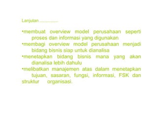 Lanjutan ............... membuat overview model perusahaan seperti  proses dan informasi yang digunakan membagi overview model perusahaan menjadi  bidang bisnis siap untuk dianalisa menetapkan bidang bisnis mana yang akan  dianalisa lebih dahulu melibatkan manajemen atas dalam menetapkan  tujuan, sasaran, fungsi, informasi, FSK dan struktur  organisasi. 