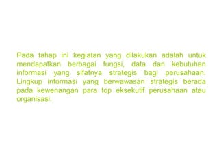 Pada tahap ini kegiatan yang dilakukan adalah untuk mendapatkan berbagai fungsi, data dan kebutuhan informasi yang sifatnya strategis bagi perusahaan. Lingkup informasi yang berwawasan strategis berada pada kewenangan para top eksekutif perusahaan atau organisasi. 