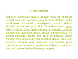 Urutan analisis Sebelum melakukan diskusi dengan para top eksekutif perihal data dan informasi yang bersifat strategis maka perekayasa informasi menyiapkan terlebih dahulu struktur perusahaan yang akan di analisa seperti  goal, faktor sukses kritis, pemanfaatan komputer, dampak penggunaan teknologi pada proses diperusahaan , itu semua disiapkan secara detil versi perekayasa. Untuk memperbaiki hasil rekayasa tersebut dibuat satu sesi bertemu dengan para eksekutif perusahaan guna mendapatkan masukan, perbaikan bahkan perubahan termasuk penambahan dan pengurangan. 