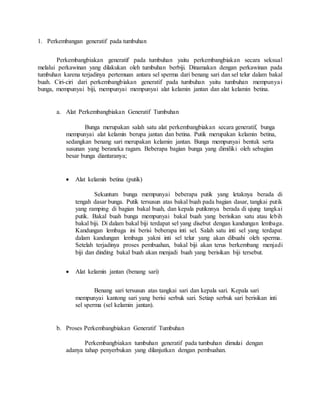 1. Perkembangan generatif pada tumbuhan
Perkembangbiakan generatif pada tumbuhan yaitu perkembangbiakan secara seksual
melalui perkawinan yang dilakukan oleh tumbuhan berbiji. Dinamakan dengan perkawinan pada
tumbuhan karena terjadinya pertemuan antara sel sperma dari benang sari dan sel telur dalam bakal
buah. Ciri-ciri dari perkembangbiakan generatif pada tumbuhan yaitu tumbuhan mempunyai
bunga, mempunyai biji, mempunyai mempunyai alat kelamin jantan dan alat kelamin betina.
a. Alat Perkembangbiakan Generatif Tumbuhan
Bunga merupakan salah satu alat perkembangbiakan secara generatif, bunga
mempunyai alat kelamin berupa jantan dan betina. Putik merupakan kelamin betina,
sedangkan benang sari merupakan kelamin jantan. Bunga mempunyai bentuk serta
susunan yang beraneka ragam. Beberapa bagian bunga yang dimiliki oleh sebagian
besar bunga diantaranya;
 Alat kelamin betina (putik)
Sekuntum bunga mempunyai beberapa putik yang letaknya berada di
tengah dasar bunga. Putik tersusun atas bakal buah pada bagian dasar, tangkai putik
yang ramping di bagian bakal buah, dan kepala putiknnya berada di ujung tangkai
putik. Bakal buah bunga mempunyai bakal buah yang berisikan satu atau lebih
bakal biji. Di dalam bakal biji terdapat sel yang disebut dengan kandungan lembaga.
Kandungan lembaga ini berisi beberapa inti sel. Salah satu inti sel yang terdapat
dalam kandungan lembaga yakni inti sel telur yang akan dibuahi oleh sperma.
Setelah terjadinya proses pembuahan, bakal biji akan terus berkembang menjadi
biji dan dinding bakal buah akan menjadi buah yang berisikan biji tersebut.
 Alat kelamin jantan (benang sari)
Benang sari tersusun atas tangkai sari dan kepala sari. Kepala sari
mempunyai kantong sari yang berisi serbuk sari. Setiap serbuk sari berisikan inti
sel sperma (sel kelamin jantan).
b. Proses Perkembangbiakan Generatif Tumbuhan
Perkembangbiakan tumbuhan generatif pada tumbuhan dimulai dengan
adanya tahap penyerbukan yang dilanjutkan dengan pembuahan.
 