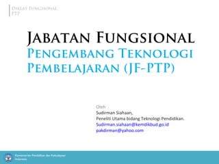 Kementerian Pendidikan dan Kebudayaan
Indonesia
Diklat Fungsional
PTP
Oleh
Sudirman Siahaan,
Peneliti Utama bidang Teknologi Pendidikan.
Sudirman.siahaan@kemdikbud.go.id
pakdirman@yahoo.com
Jabatan Fungsional
Pengembang Teknologi
Pembelajaran (JF-PTP)
 