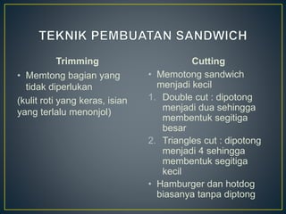 Trimming
• Memtong bagian yang
tidak diperlukan
(kulit roti yang keras, isian
yang terlalu menonjol)
Cutting
• Memotong sandwich
menjadi kecil
1. Double cut : dipotong
menjadi dua sehingga
membentuk segitiga
besar
2. Triangles cut : dipotong
menjadi 4 sehingga
membentuk segitiga
kecil
• Hamburger dan hotdog
biasanya tanpa diptong
 