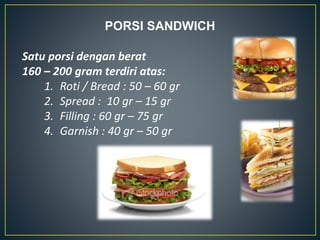 PORSI SANDWICH
Satu porsi dengan berat
160 – 200 gram terdiri atas:
1. Roti / Bread : 50 – 60 gr
2. Spread : 10 gr – 15 gr
3. Filling : 60 gr – 75 gr
4. Garnish : 40 gr – 50 gr
 