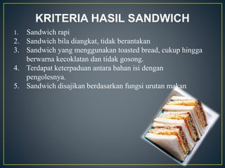 KRITERIA HASIL SANDWICH
1. Sandwich rapi
2. Sandwich bila diangkat, tidak berantakan
3. Sandwich yang menggunakan toasted bread, cukup hingga
berwarna kecoklatan dan tidak gosong.
4. Terdapat keterpaduan antara bahan isi dengan
pengolesnya.
5. Sandwich disajikan berdasarkan fungsi urutan makan
 