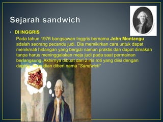 • DI INGGRIS
Pada tahun 1976 bangsawan Inggris bernama John Montangu
adalah seorang pecandu judi. Dia memikirkan cara untuk dapat
menikmati hidangan yang bergizi namun praktis dan dapat dimakan
tanpa harus meninggalakan meja judi pada saat permainan
berlangsung. Akhirnya dibuat dari 2 iris roti yang diisi dengan
daging, kemudian diberi nama “Sandwich”
 