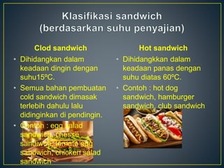 Clod sandwich
• Dihidangkan dalam
keadaan dingin dengan
suhu15ºC.
• Semua bahan pembuatan
cold sandwich dimasak
terlebih dahulu lalu
didinginkan di pendingin.
• Contoh : egg salad
sandwich, chesse
sandiwch, tomato egg
sandwich, chicken salad
sandwich
Hot sandwich
• Dihidangkkan dalam
keadaan panas dengan
suhu diatas 60ºC.
• Contoh : hot dog
sandwich, hamburger
sandwich, club sandwich
 