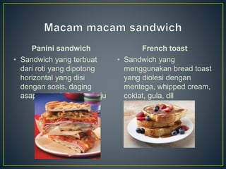 Panini sandwich
• Sandwich yang terbuat
dari roti yang dipotong
horizontal yang disi
dengan sosis, daging
asap, motadella, dan keju
French toast
• Sandwich yang
menggunakan bread toast
yang diolesi dengan
mentega, whipped cream,
coklat, gula, dll
 
