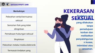 SATGAS PPKPT UNM
Bentuknya:
Pelecehan verbal bernuansa
seksual
Sentuhan fisik yang tidak
diinginkan
Pemaksaan hubungan seksual
Eksploitasi
Pelecehan melalui media elektronik
Termasuk tindakan yang
KEKERASAN
SEKSUAL
Tindakan yang
bersifat seksual
yang dilakukan
tanpa
persetujuan
korban dan
melibatkan
penyalahgunaa
n kuasa,
intimidasi atau
ancaman.
 