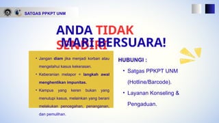 SATGAS PPKPT UNM
ANDA TIDAK
SENDIRI
• Jangan diam jika menjadi korban atau
mengetahui kasus kekerasan.
• Keberanian melapor = langkah awal
menghentikan impunitas.
• Kampus yang keren bukan yang
menutupi kasus, melainkan yang berani
melakukan pencegahan, penanganan,
dan pemulihan.
MARI BERSUARA!
HUBUNGI :
• Satgas PPKPT UNM
(Hotline/Barcode).
• Layanan Konseling &
Pengaduan.
 