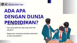 ADA APA
DENGAN DUNIA
PENDIDIKAN?
• Mengapa kekerasan marak terjadi di
lingkungan pendidikan?
• Apa yang salah dan apa yang mesti kita
lakukan?
• Bagaimana menjawab paradoks kekerasan
di tubuh pendidikan?
SATGAS PPKPT UNM
 