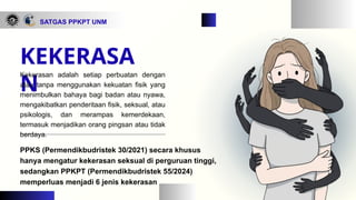 SATGAS PPKPT UNM
PPKS (Permendikbudristek 30/2021) secara khusus
hanya mengatur kekerasan seksual di perguruan tinggi,
sedangkan PPKPT (Permendikbudristek 55/2024)
memperluas menjadi 6 jenis kekerasan
KEKERASA
N
Kekerasan adalah setiap perbuatan dengan
atau tanpa menggunakan kekuatan fisik yang
menimbulkan bahaya bagi badan atau nyawa,
mengakibatkan penderitaan fisik, seksual, atau
psikologis, dan merampas kemerdekaan,
termasuk menjadikan orang pingsan atau tidak
berdaya.
 