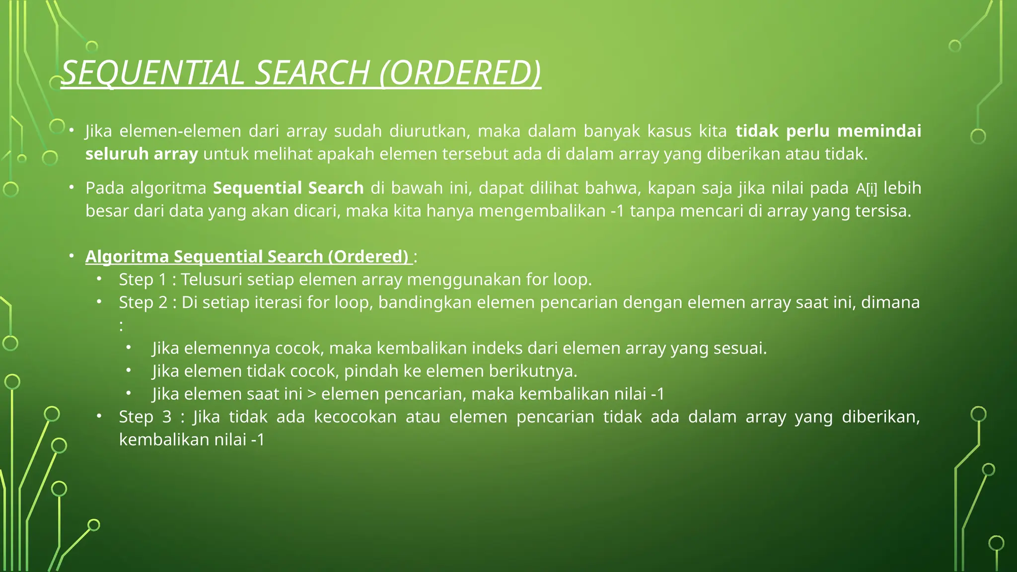 SEQUENTIAL SEARCH (ORDERED)
• Jika elemen-elemen dari array sudah diurutkan, maka dalam banyak kasus kita tidak perlu memindai
seluruh array untuk melihat apakah elemen tersebut ada di dalam array yang diberikan atau tidak.
• Pada algoritma Sequential Search di bawah ini, dapat dilihat bahwa, kapan saja jika nilai pada A[i] lebih
besar dari data yang akan dicari, maka kita hanya mengembalikan -1 tanpa mencari di array yang tersisa.
• Algoritma Sequential Search (Ordered) :
• Step 1 : Telusuri setiap elemen array menggunakan for loop.
• Step 2 : Di setiap iterasi for loop, bandingkan elemen pencarian dengan elemen array saat ini, dimana
:
• Jika elemennya cocok, maka kembalikan indeks dari elemen array yang sesuai.
• Jika elemen tidak cocok, pindah ke elemen berikutnya.
• Jika elemen saat ini > elemen pencarian, maka kembalikan nilai -1
• Step 3 : Jika tidak ada kecocokan atau elemen pencarian tidak ada dalam array yang diberikan,
kembalikan nilai -1
 